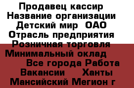 Продавец-кассир › Название организации ­ Детский мир, ОАО › Отрасль предприятия ­ Розничная торговля › Минимальный оклад ­ 25 000 - Все города Работа » Вакансии   . Ханты-Мансийский,Мегион г.